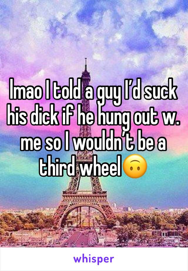 lmao I told a guy I’d suck his dick if he hung out w. me so I wouldn’t be a third wheel🙃