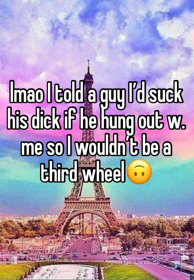 lmao I told a guy I’d suck his dick if he hung out w. me so I wouldn’t be a third wheel🙃