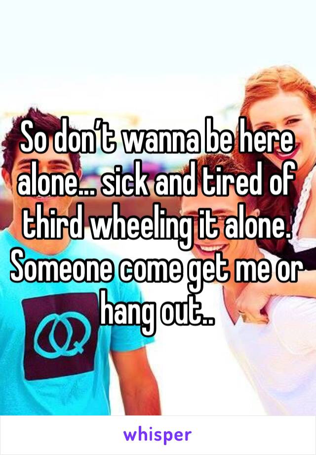 So don’t wanna be here alone... sick and tired of third wheeling it alone. Someone come get me or hang out..