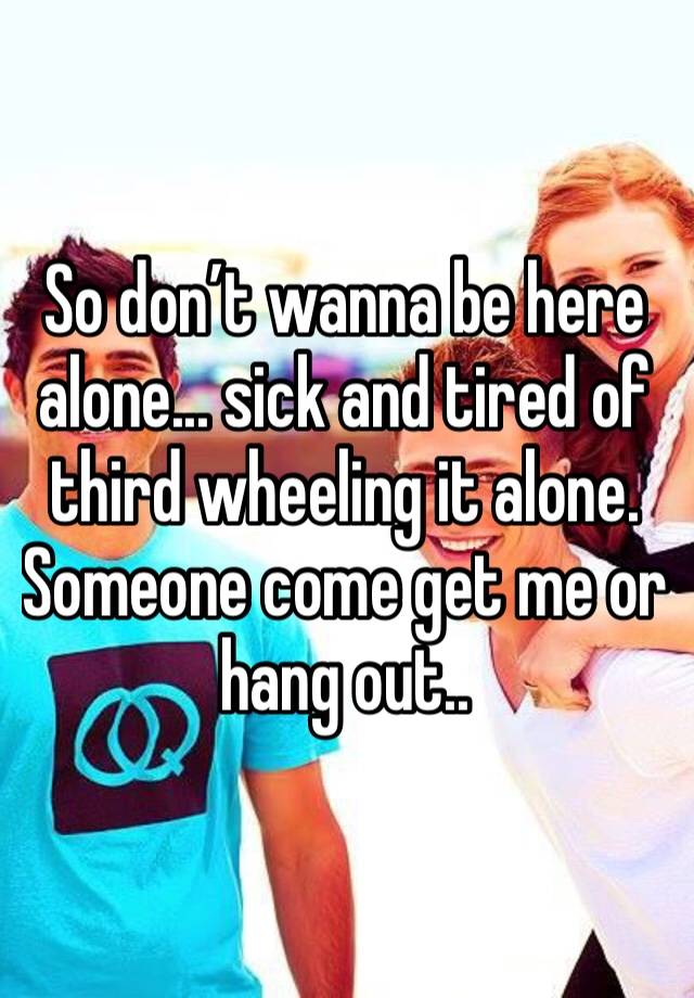 So don’t wanna be here alone... sick and tired of third wheeling it alone. Someone come get me or hang out..