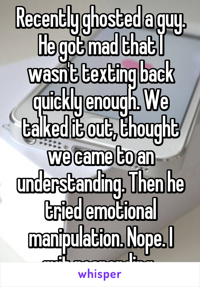 Recently ghosted a guy. He got mad that I wasn't texting back quickly enough. We talked it out, thought we came to an understanding. Then he tried emotional manipulation. Nope. I quit responding. 