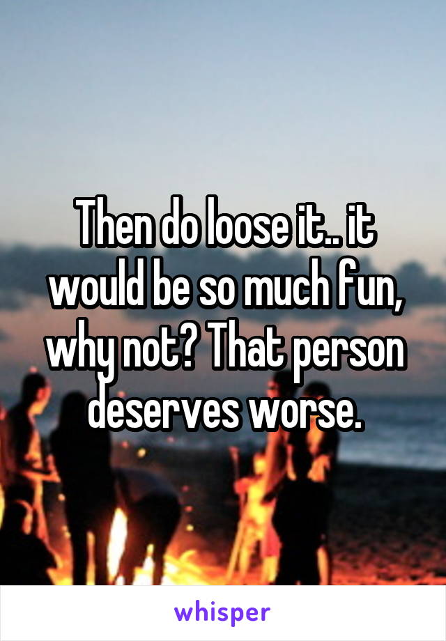 Then do loose it.. it would be so much fun, why not? That person deserves worse.