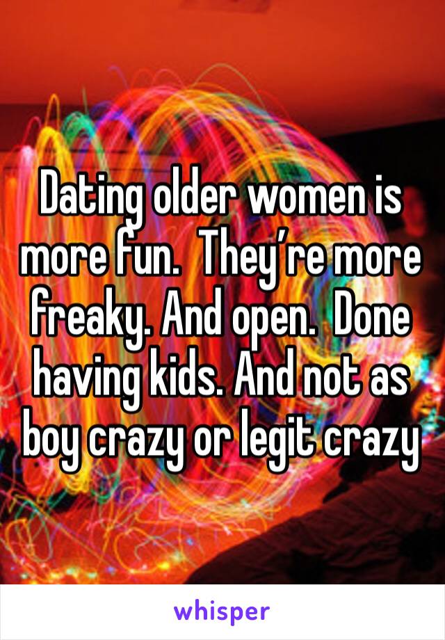 Dating older women is more fun.  They’re more freaky. And open.  Done having kids. And not as boy crazy or legit crazy 