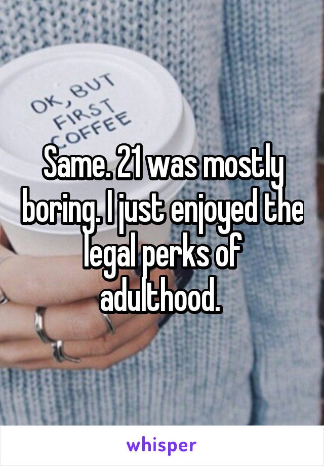 Same. 21 was mostly boring. I just enjoyed the legal perks of adulthood. 