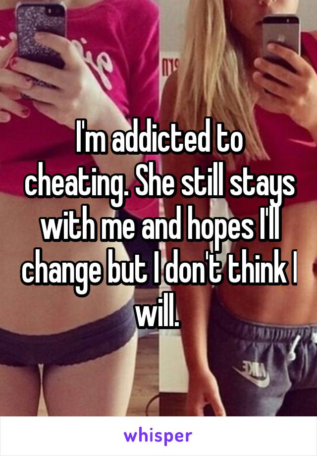 I'm addicted to cheating. She still stays with me and hopes I'll change but I don't think I will. 