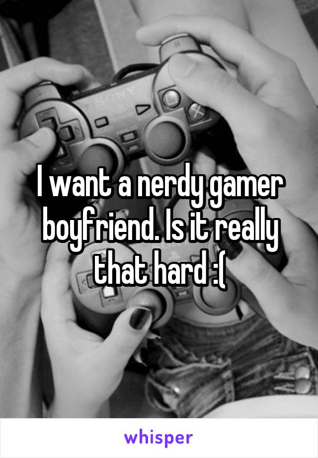 I want a nerdy gamer boyfriend. Is it really that hard :(