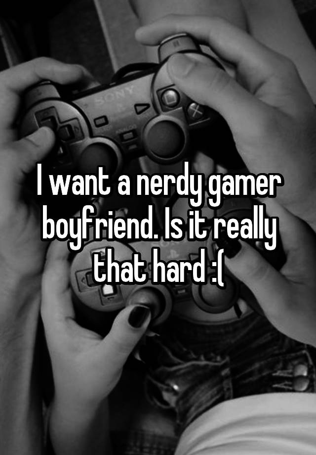 I want a nerdy gamer boyfriend. Is it really that hard :(