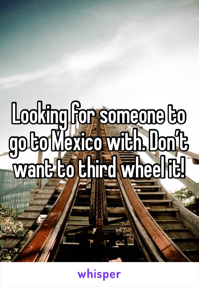 Looking for someone to go to Mexico with. Don’t want to third wheel it! 