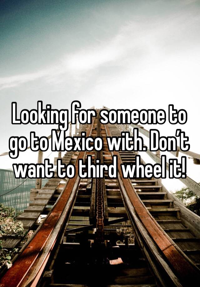 Looking for someone to go to Mexico with. Don’t want to third wheel it! 