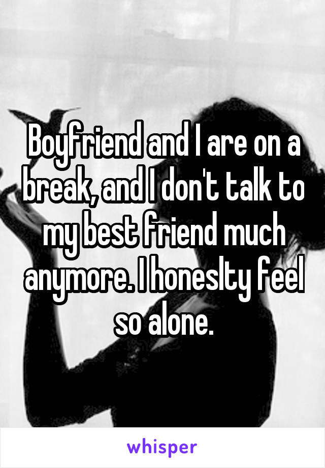 Boyfriend and I are on a break, and I don't talk to my best friend much anymore. I honeslty feel so alone.