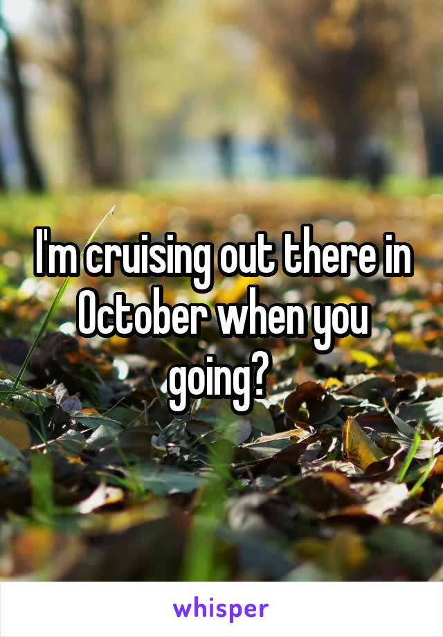 I'm cruising out there in October when you going? 