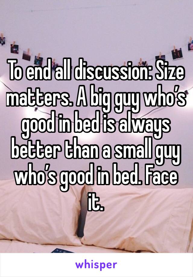 To end all discussion: Size matters. A big guy who’s good in bed is always better than a small guy who’s good in bed. Face it.