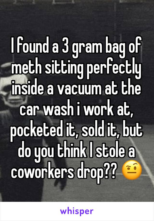 I found a 3 gram bag of meth sitting perfectly inside a vacuum at the car wash i work at, pocketed it, sold it, but do you think I stole a coworkers drop?? 🤨