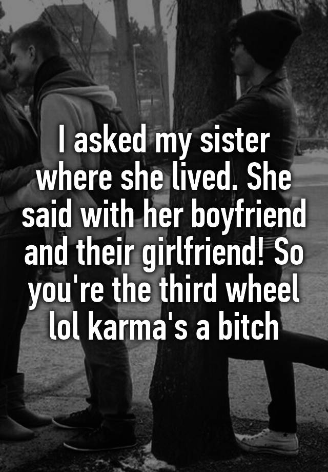 I asked my sister where she lived. She said with her boyfriend and their girlfriend! So you're the third wheel lol karma's a bitch