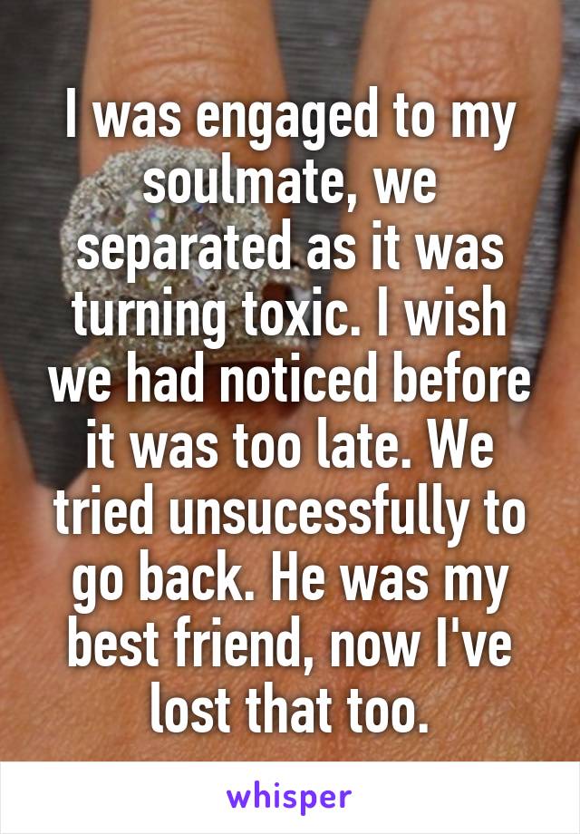 I was engaged to my soulmate, we separated as it was turning toxic. I wish we had noticed before it was too late. We tried unsucessfully to go back. He was my best friend, now I've lost that too.