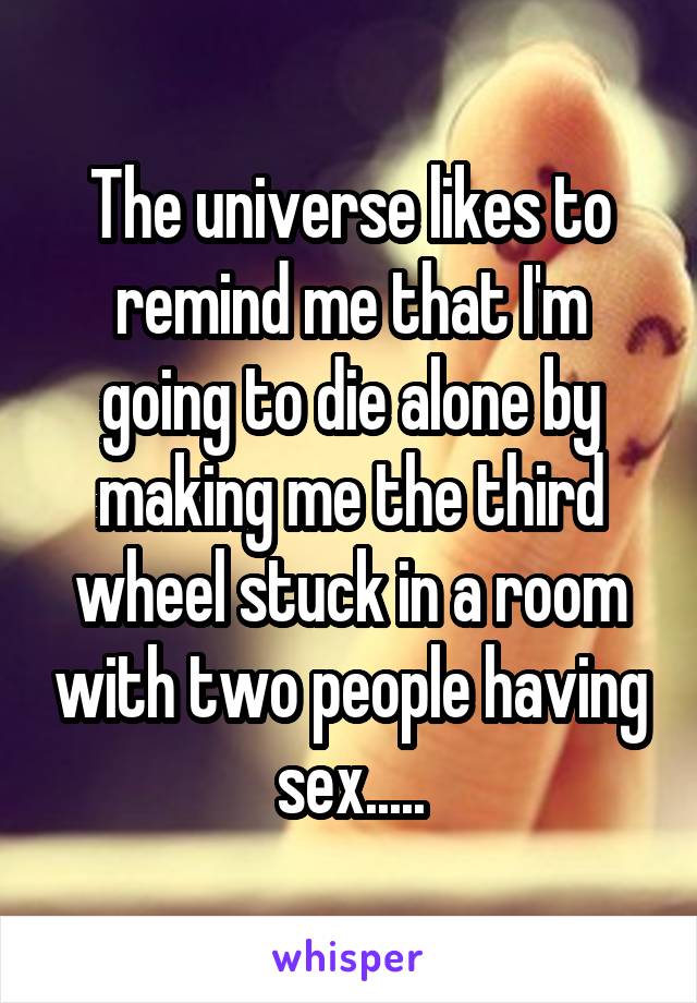 The universe likes to remind me that I'm going to die alone by making me the third wheel stuck in a room with two people having sex.....