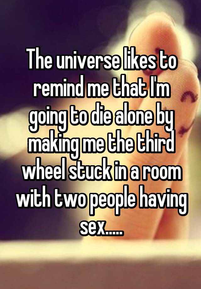 The universe likes to remind me that I'm going to die alone by making me the third wheel stuck in a room with two people having sex.....