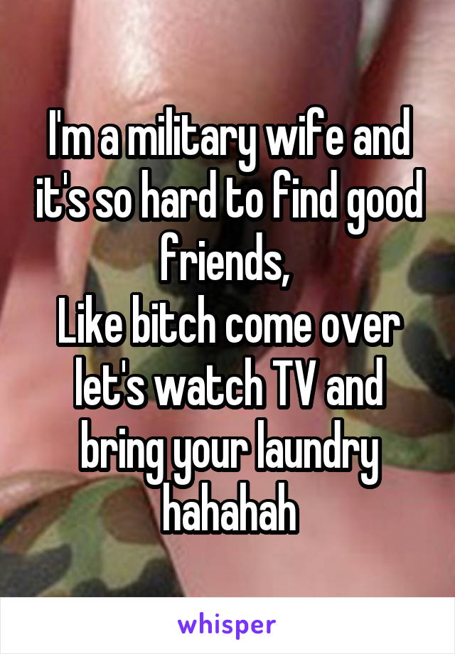 I'm a military wife and it's so hard to find good friends, 
Like bitch come over let's watch TV and bring your laundry hahahah