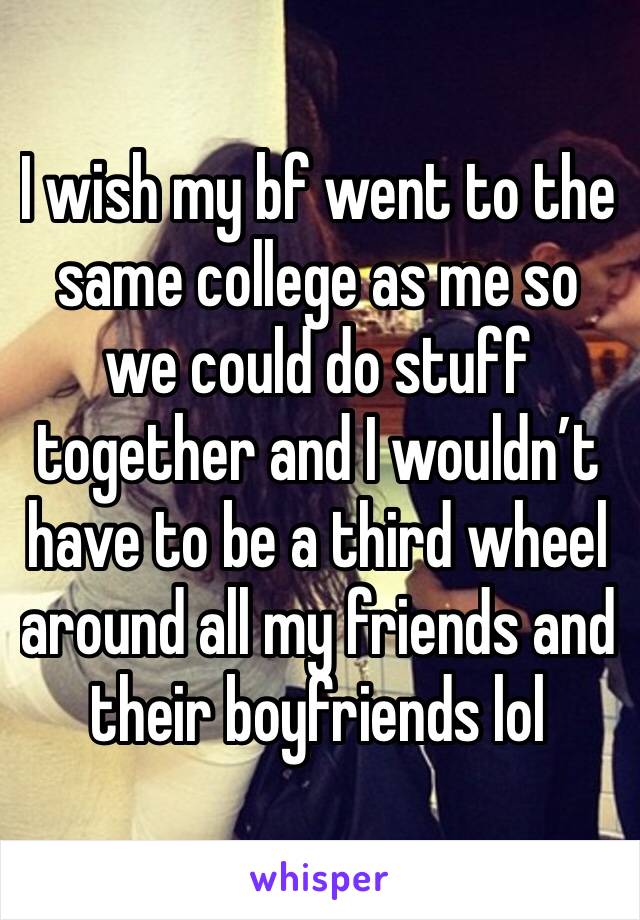 I wish my bf went to the same college as me so we could do stuff together and I wouldn’t have to be a third wheel around all my friends and their boyfriends lol