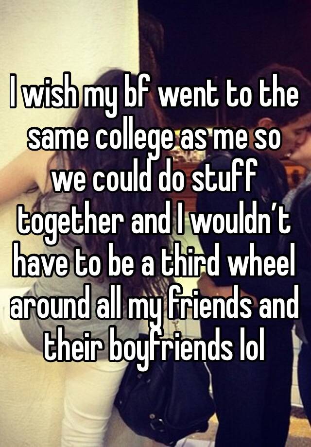 I wish my bf went to the same college as me so we could do stuff together and I wouldn’t have to be a third wheel around all my friends and their boyfriends lol