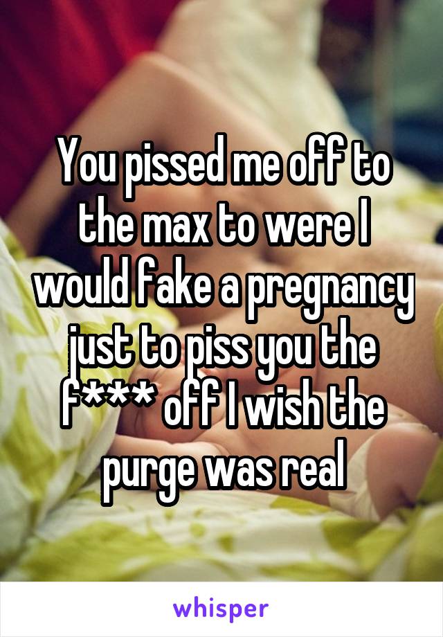 You pissed me off to the max to were I would fake a pregnancy just to piss you the f*** off I wish the purge was real