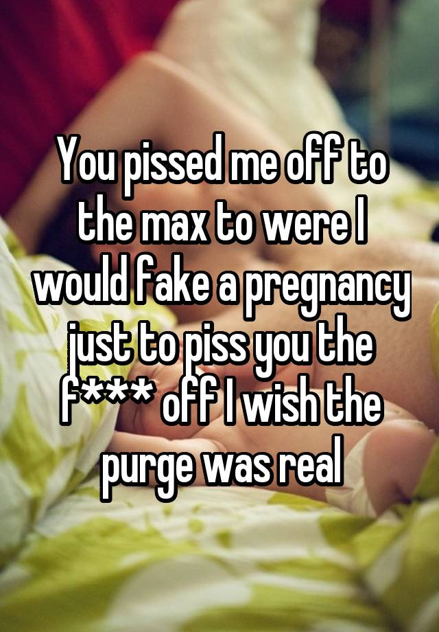 You pissed me off to the max to were I would fake a pregnancy just to piss you the f*** off I wish the purge was real