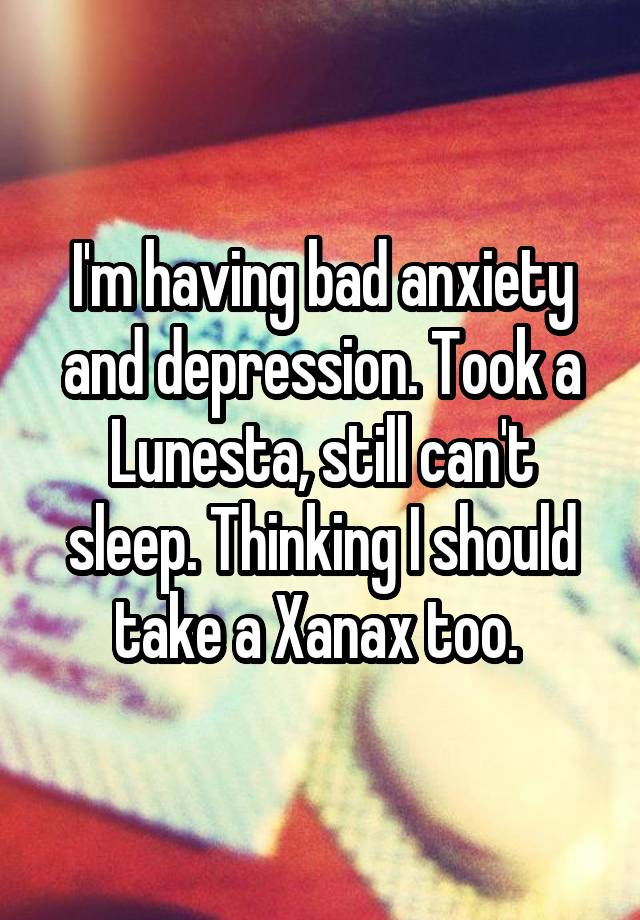 I'm having bad anxiety and depression. Took a Lunesta, still can't sleep. Thinking I should take a Xanax too. 