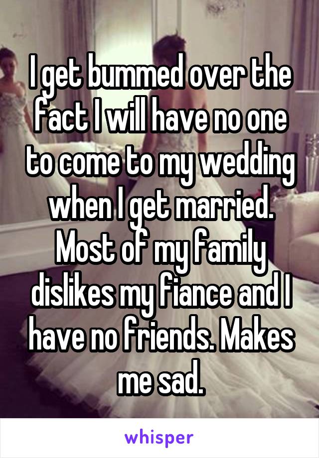 I get bummed over the fact I will have no one to come to my wedding when I get married. Most of my family dislikes my fiance and I have no friends. Makes me sad.