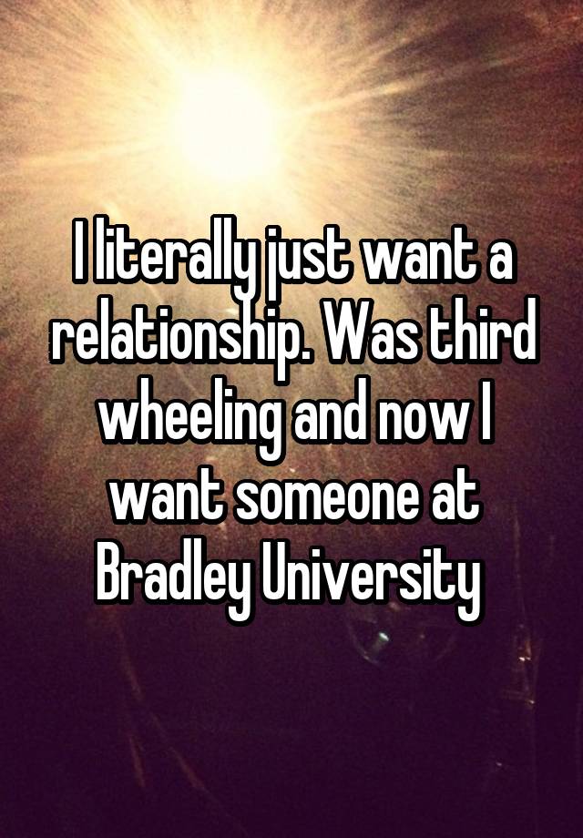 I literally just want a relationship. Was third wheeling and now I want someone at Bradley University 