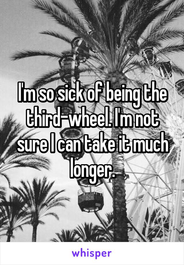 I'm so sick of being the third-wheel. I'm not sure I can take it much longer.