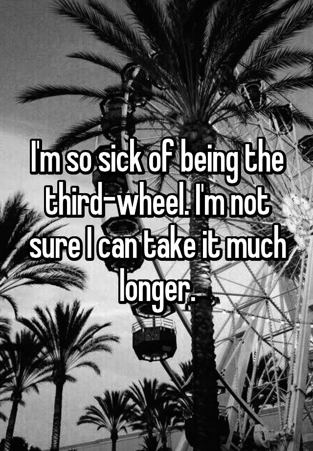 I'm so sick of being the third-wheel. I'm not sure I can take it much longer.