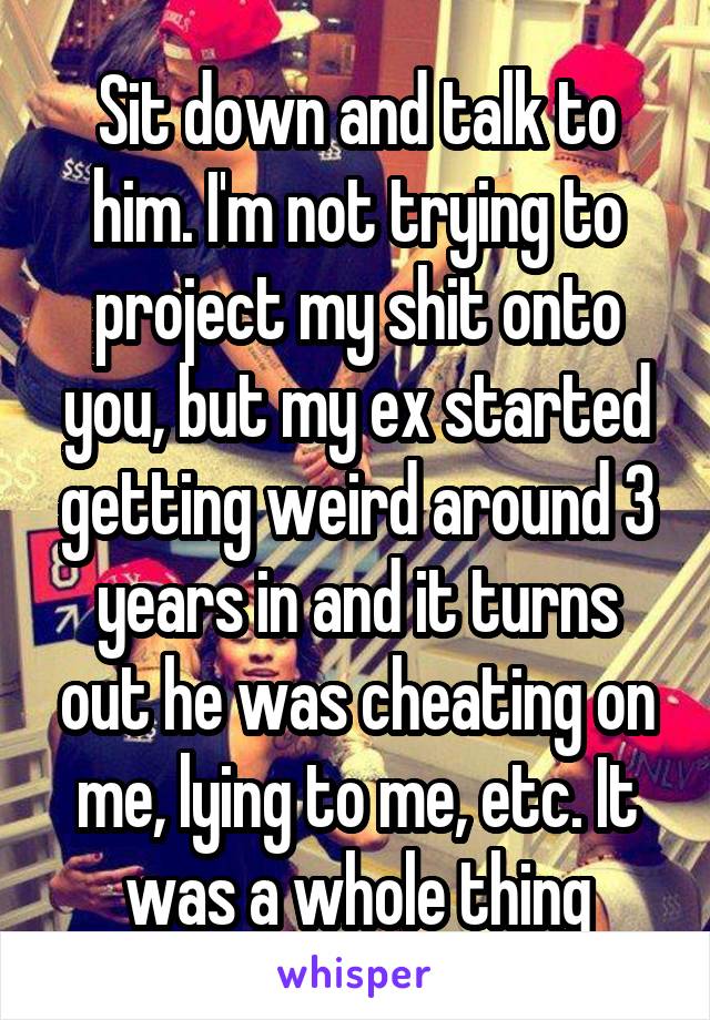 Sit down and talk to him. I'm not trying to project my shit onto you, but my ex started getting weird around 3 years in and it turns out he was cheating on me, lying to me, etc. It was a whole thing