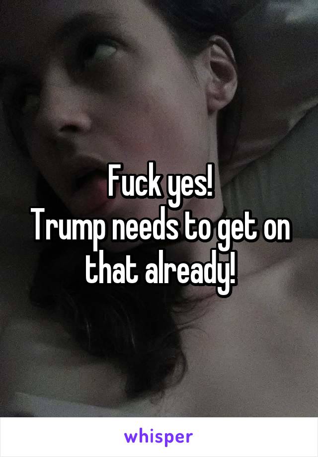 Fuck yes!
Trump needs to get on that already!