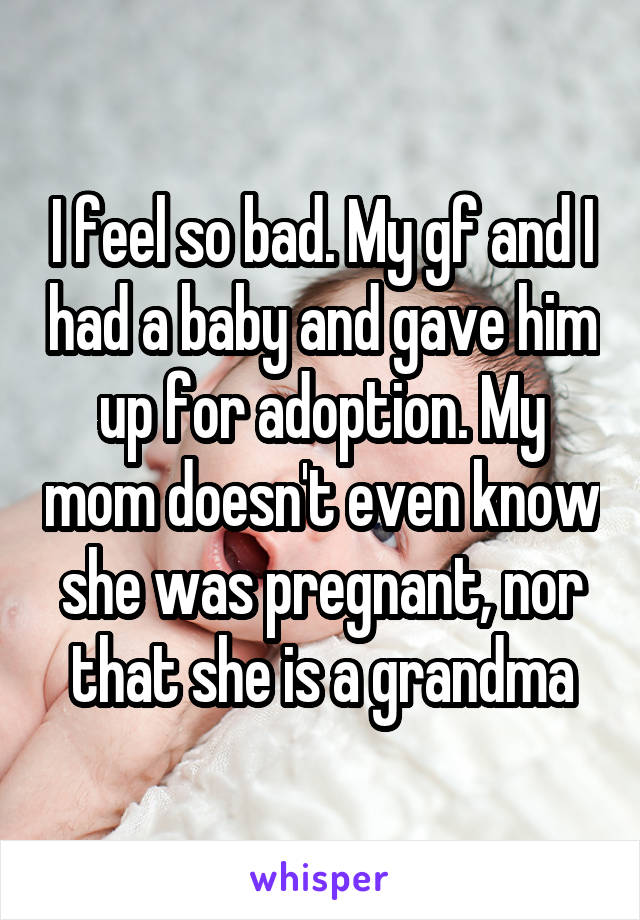 I feel so bad. My gf and I had a baby and gave him up for adoption. My mom doesn't even know she was pregnant, nor that she is a grandma