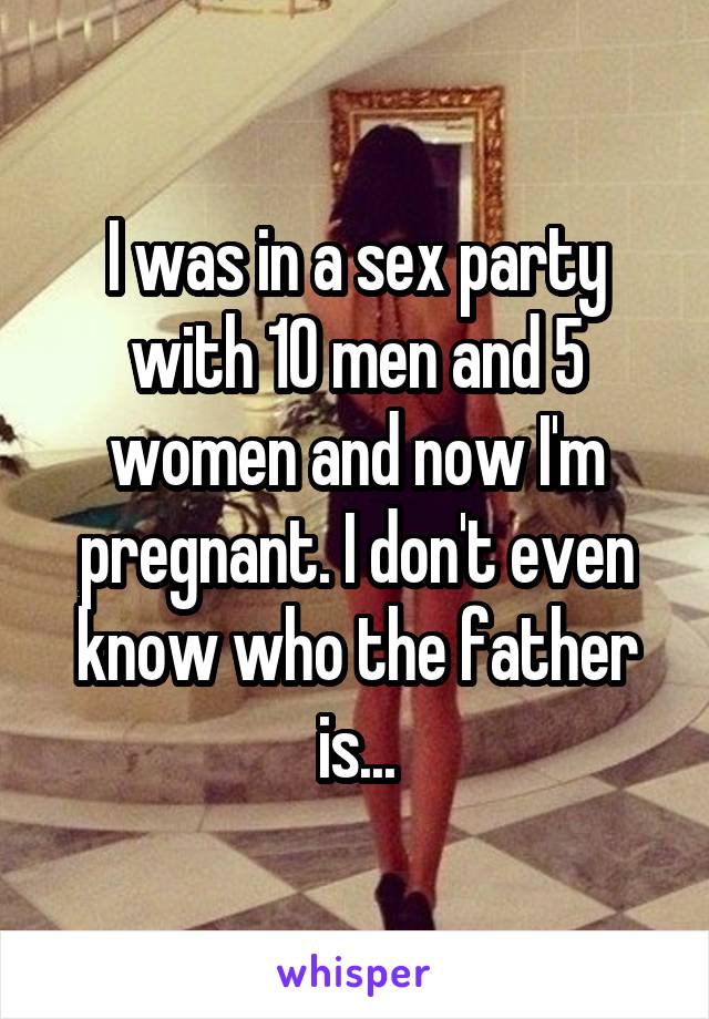I was in a sex party with 10 men and 5 women and now I'm pregnant. I don't even know who the father is...