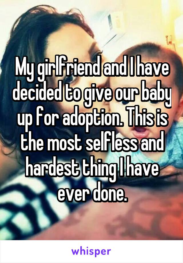 My girlfriend and I have decided to give our baby up for adoption. This is the most selfless and hardest thing I have ever done.