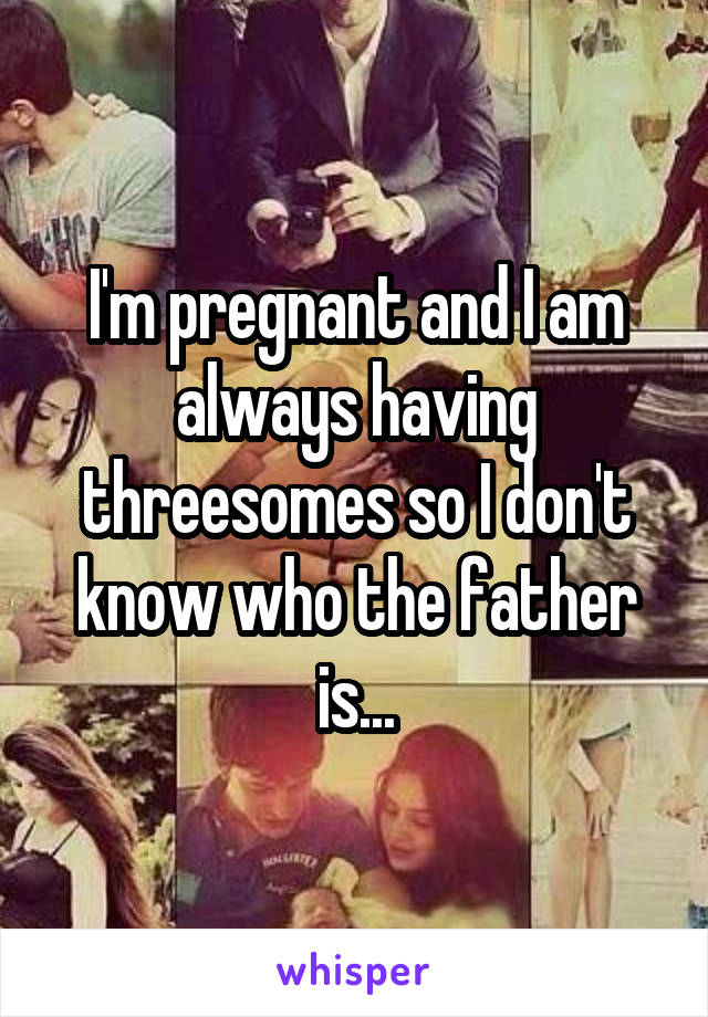 I'm pregnant and I am always having threesomes so I don't know who the father is...