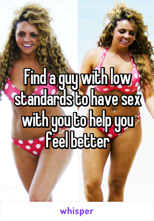 Find a guy with low standards to have sex with you to help you feel better