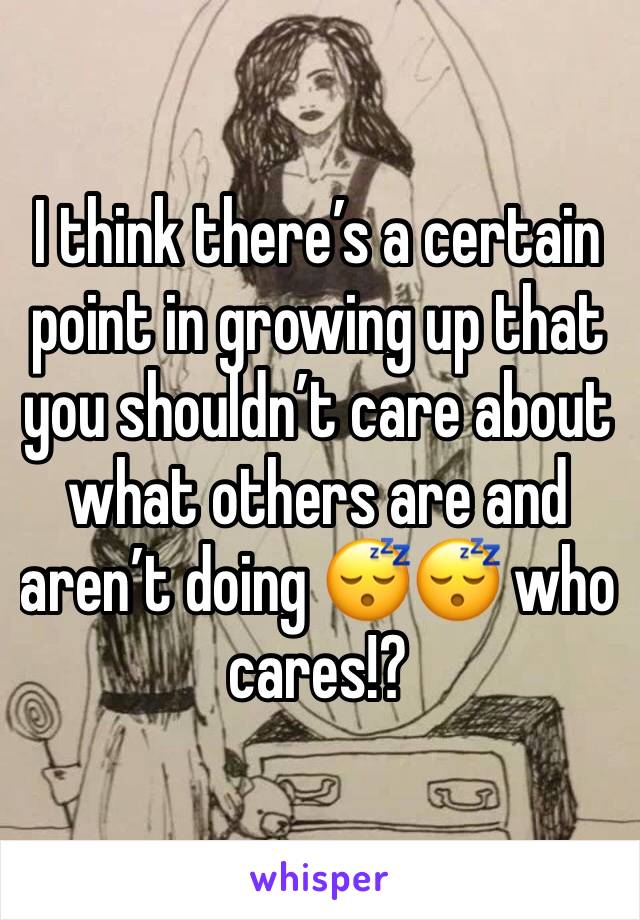 I think there’s a certain point in growing up that you shouldn’t care about what others are and aren’t doing 😴😴 who cares!? 