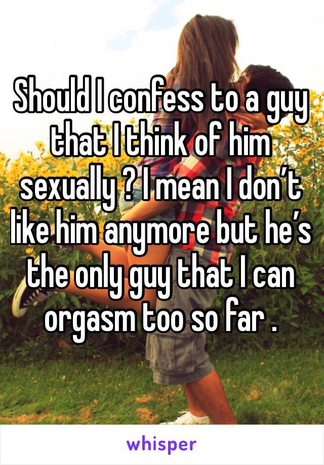 Should I confess to a guy that I think of him sexually ? I mean I don’t like him anymore but he’s the only guy that I can orgasm too so far . 