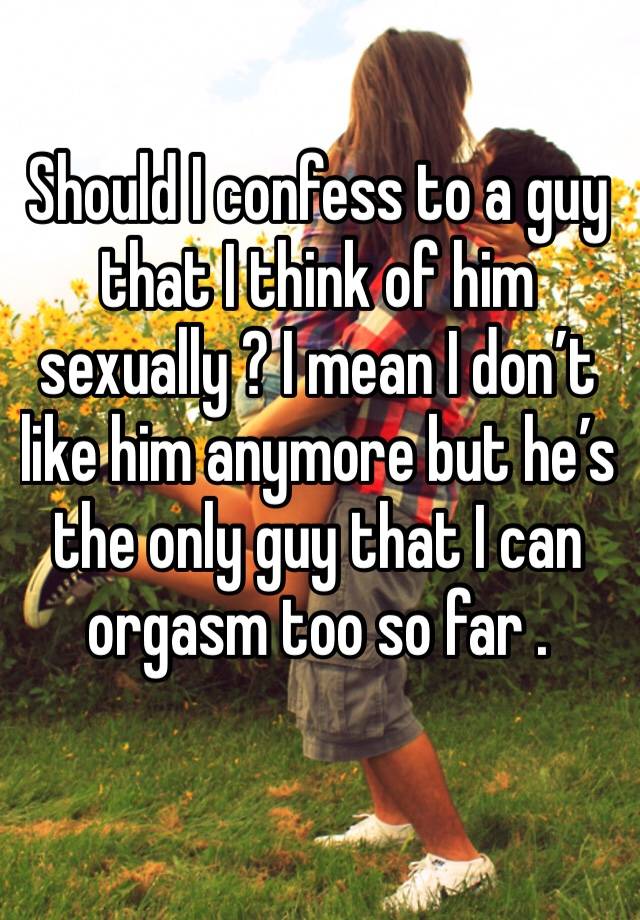 Should I confess to a guy that I think of him sexually ? I mean I don’t like him anymore but he’s the only guy that I can orgasm too so far . 