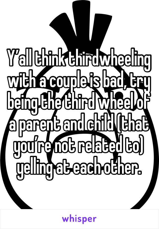 Y’all think thirdwheeling with a couple is bad, try being the third wheel of a parent and child (that you’re not related to)  yelling at each other.