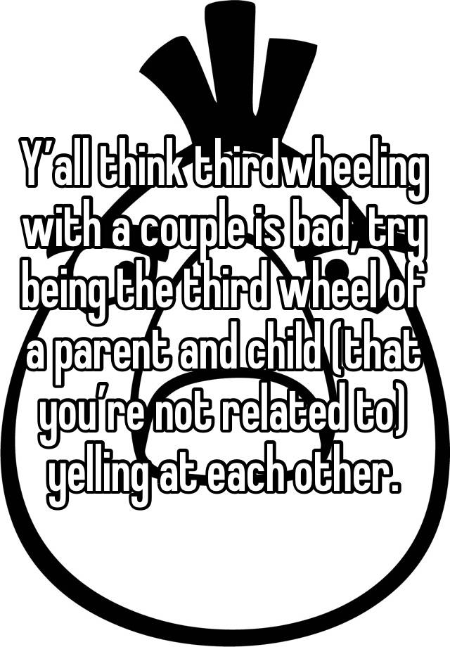 Y’all think thirdwheeling with a couple is bad, try being the third wheel of a parent and child (that you’re not related to)  yelling at each other.