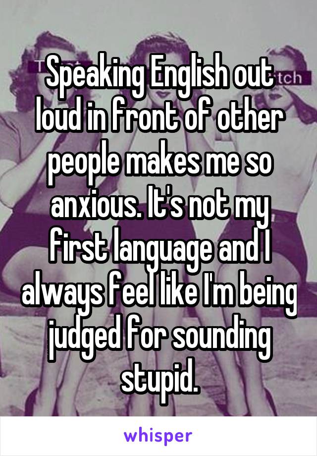 Speaking English out loud in front of other people makes me so anxious. It's not my first language and I always feel like I'm being judged for sounding stupid.