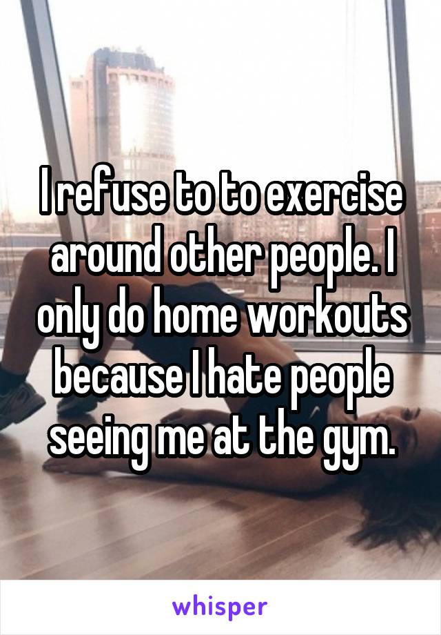 I refuse to to exercise around other people. I only do home workouts because I hate people seeing me at the gym.