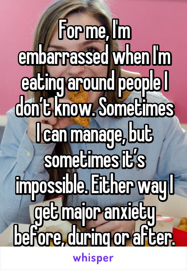 For me, I'm embarrassed when I'm eating around people I don’t know. Sometimes I can manage, but sometimes it’s impossible. Either way I get major anxiety before, during or after.