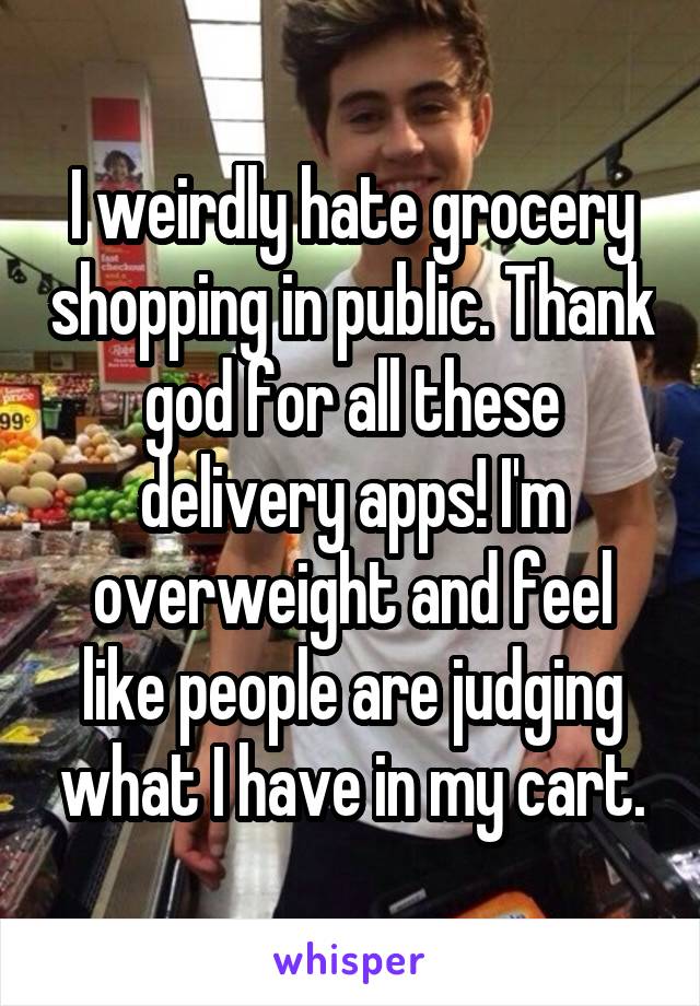 I weirdly hate grocery shopping in public. Thank god for all these delivery apps! I'm overweight and feel like people are judging what I have in my cart.