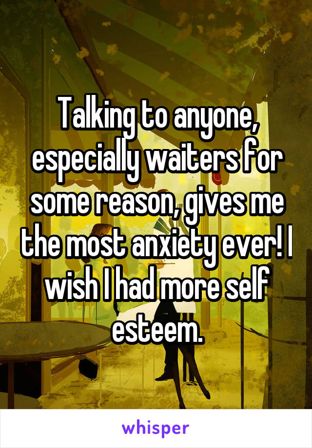 Talking to anyone, especially waiters for some reason, gives me the most anxiety ever! I wish I had more self esteem.