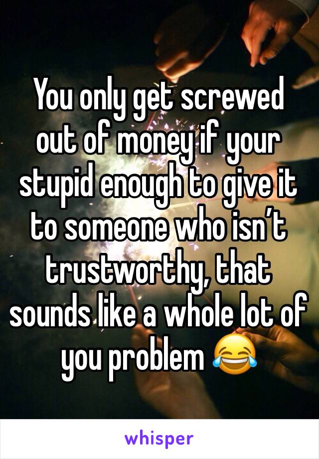 You only get screwed out of money if your stupid enough to give it to someone who isn’t trustworthy, that sounds like a whole lot of you problem 😂 