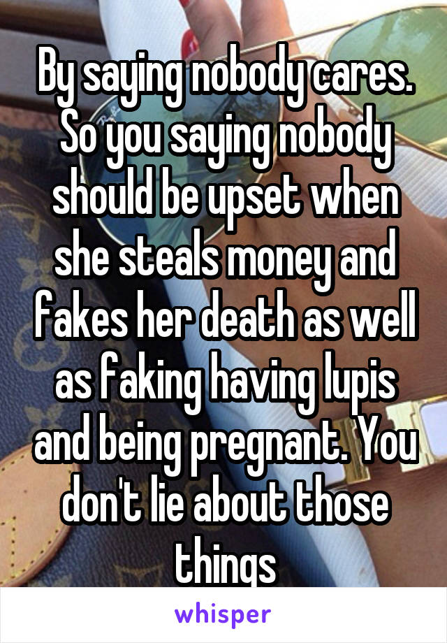 By saying nobody cares. So you saying nobody should be upset when she steals money and fakes her death as well as faking having lupis and being pregnant. You don't lie about those things